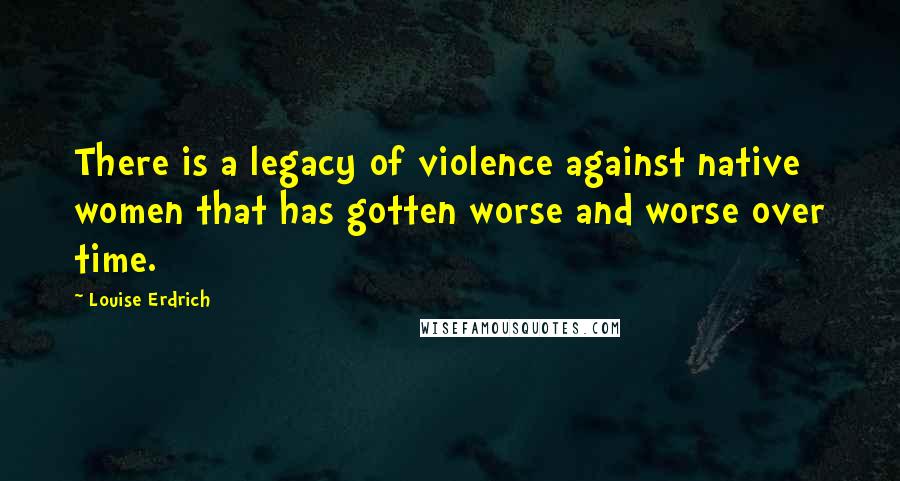 Louise Erdrich Quotes: There is a legacy of violence against native women that has gotten worse and worse over time.