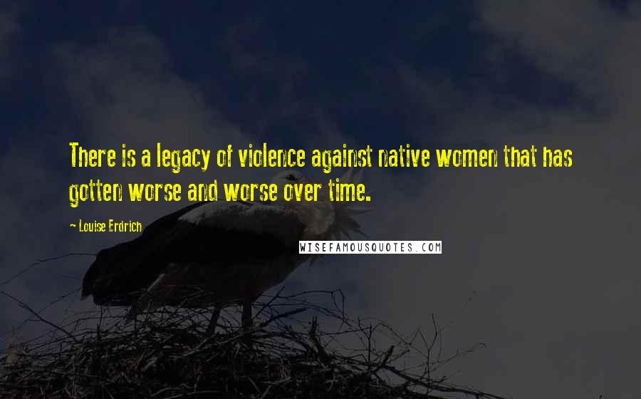 Louise Erdrich Quotes: There is a legacy of violence against native women that has gotten worse and worse over time.
