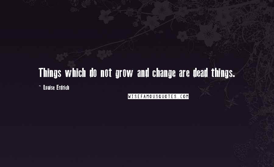 Louise Erdrich Quotes: Things which do not grow and change are dead things.