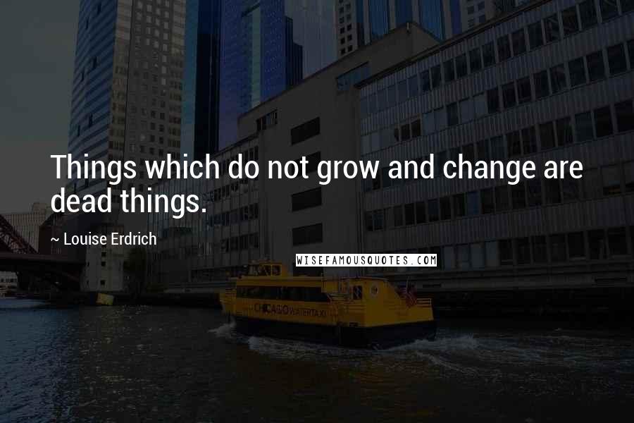 Louise Erdrich Quotes: Things which do not grow and change are dead things.