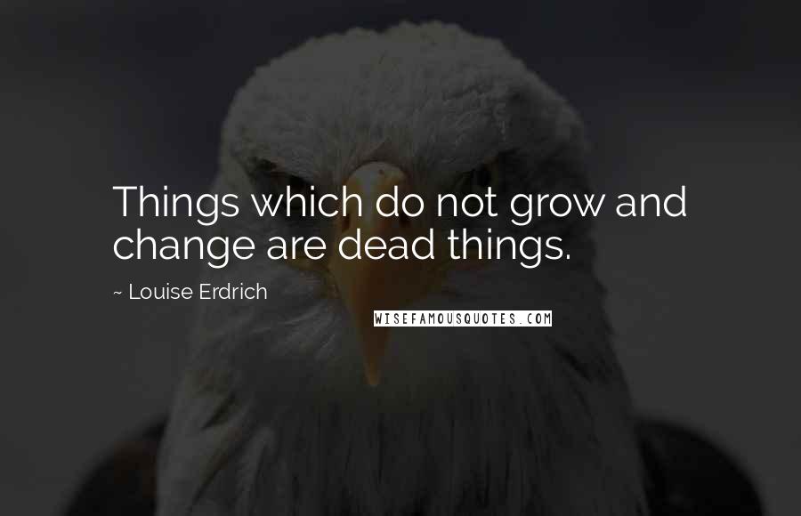 Louise Erdrich Quotes: Things which do not grow and change are dead things.