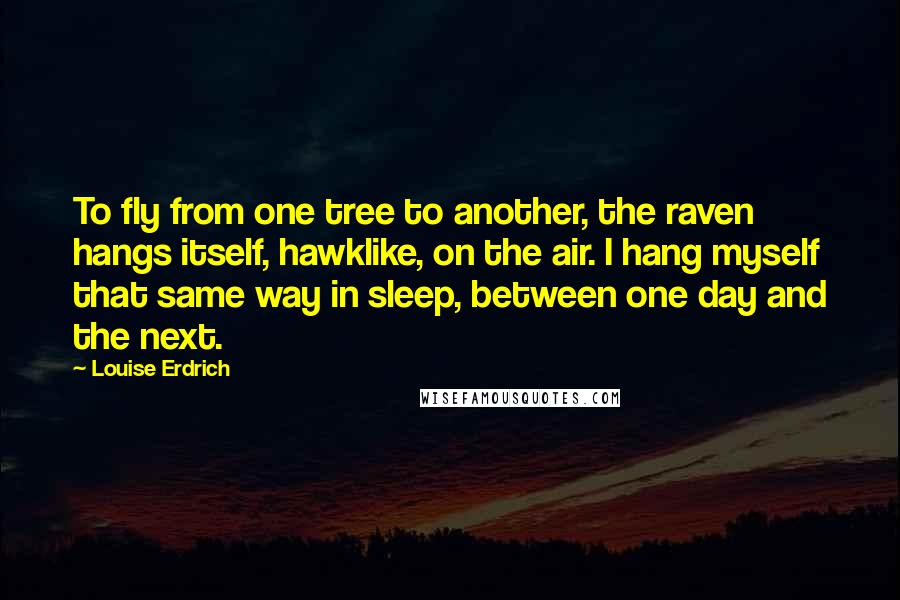 Louise Erdrich Quotes: To fly from one tree to another, the raven hangs itself, hawklike, on the air. I hang myself that same way in sleep, between one day and the next.