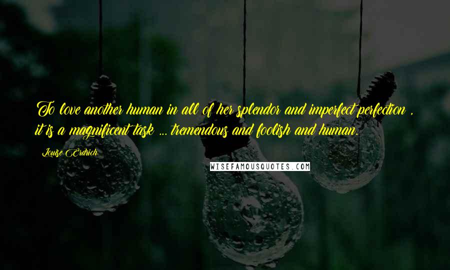 Louise Erdrich Quotes: To love another human in all of her splendor and imperfect perfection , it is a magnificent task ... tremendous and foolish and human.