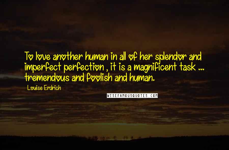 Louise Erdrich Quotes: To love another human in all of her splendor and imperfect perfection , it is a magnificent task ... tremendous and foolish and human.