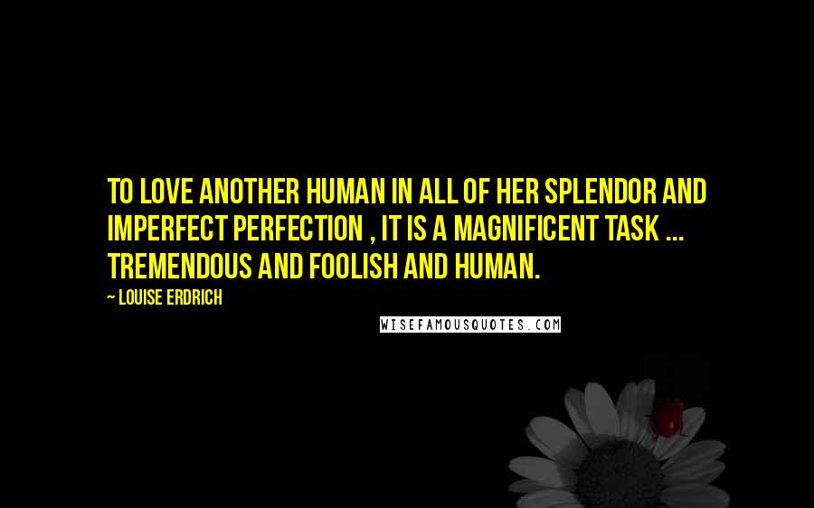 Louise Erdrich Quotes: To love another human in all of her splendor and imperfect perfection , it is a magnificent task ... tremendous and foolish and human.