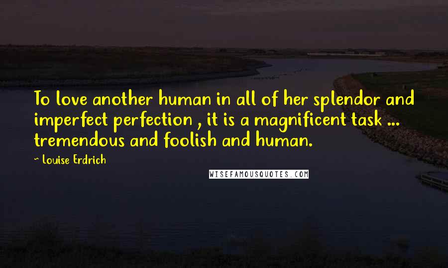 Louise Erdrich Quotes: To love another human in all of her splendor and imperfect perfection , it is a magnificent task ... tremendous and foolish and human.