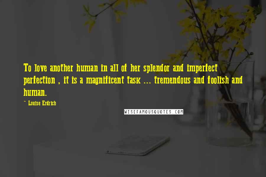 Louise Erdrich Quotes: To love another human in all of her splendor and imperfect perfection , it is a magnificent task ... tremendous and foolish and human.