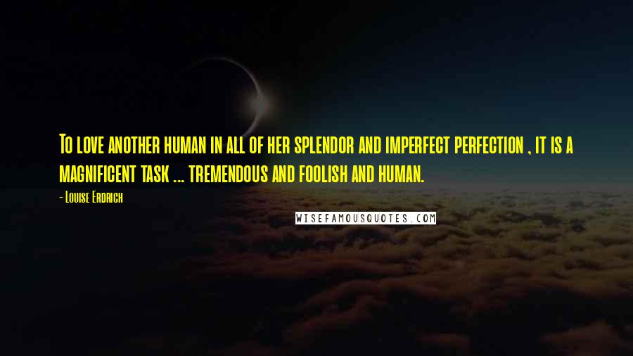 Louise Erdrich Quotes: To love another human in all of her splendor and imperfect perfection , it is a magnificent task ... tremendous and foolish and human.