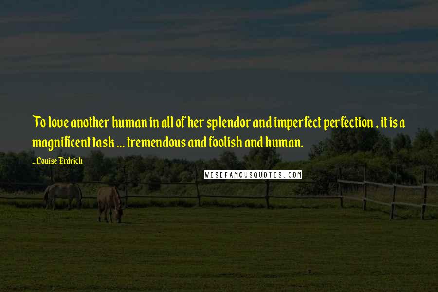 Louise Erdrich Quotes: To love another human in all of her splendor and imperfect perfection , it is a magnificent task ... tremendous and foolish and human.