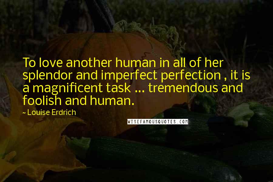 Louise Erdrich Quotes: To love another human in all of her splendor and imperfect perfection , it is a magnificent task ... tremendous and foolish and human.