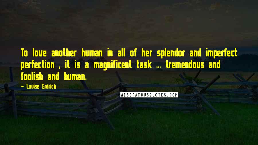 Louise Erdrich Quotes: To love another human in all of her splendor and imperfect perfection , it is a magnificent task ... tremendous and foolish and human.