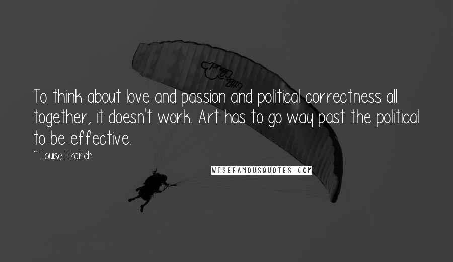 Louise Erdrich Quotes: To think about love and passion and political correctness all together, it doesn't work. Art has to go way past the political to be effective.