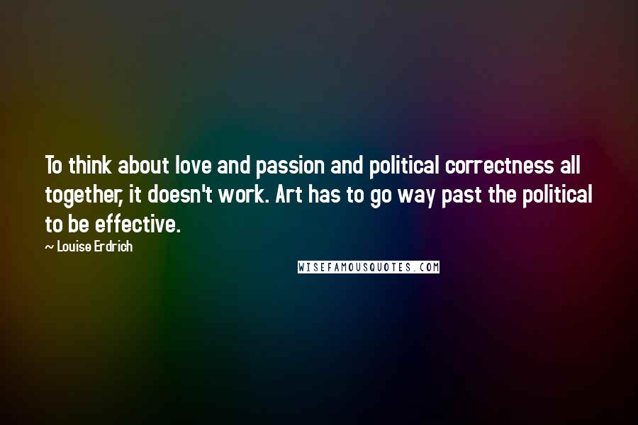 Louise Erdrich Quotes: To think about love and passion and political correctness all together, it doesn't work. Art has to go way past the political to be effective.