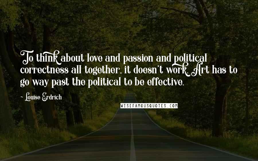 Louise Erdrich Quotes: To think about love and passion and political correctness all together, it doesn't work. Art has to go way past the political to be effective.