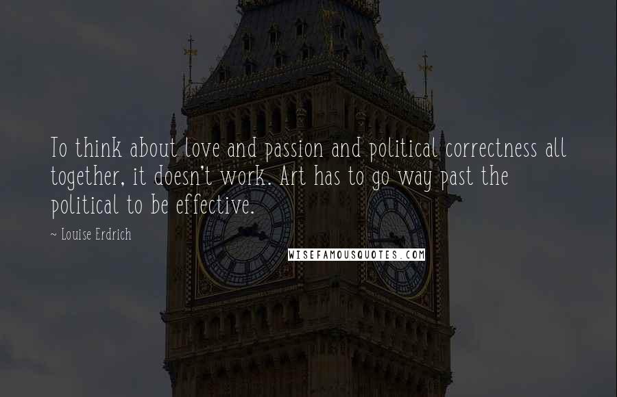 Louise Erdrich Quotes: To think about love and passion and political correctness all together, it doesn't work. Art has to go way past the political to be effective.