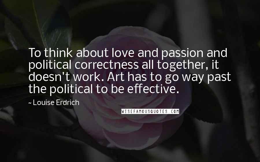 Louise Erdrich Quotes: To think about love and passion and political correctness all together, it doesn't work. Art has to go way past the political to be effective.