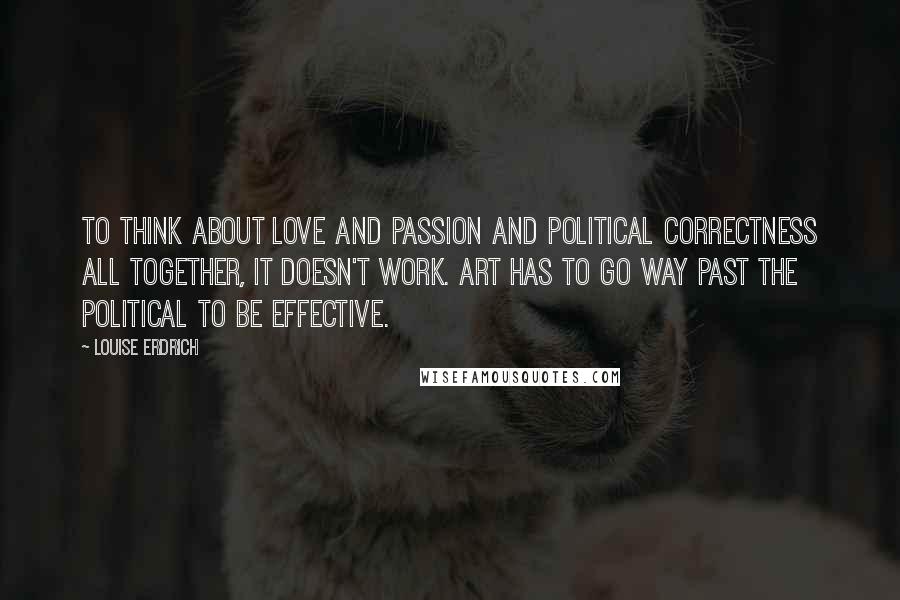 Louise Erdrich Quotes: To think about love and passion and political correctness all together, it doesn't work. Art has to go way past the political to be effective.