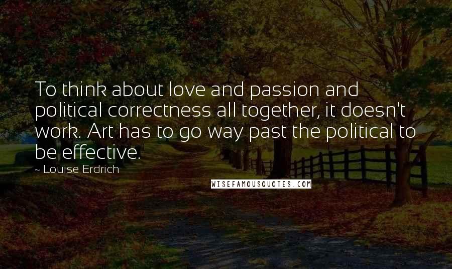 Louise Erdrich Quotes: To think about love and passion and political correctness all together, it doesn't work. Art has to go way past the political to be effective.