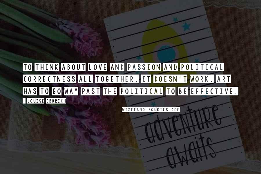 Louise Erdrich Quotes: To think about love and passion and political correctness all together, it doesn't work. Art has to go way past the political to be effective.