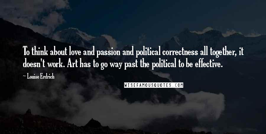 Louise Erdrich Quotes: To think about love and passion and political correctness all together, it doesn't work. Art has to go way past the political to be effective.