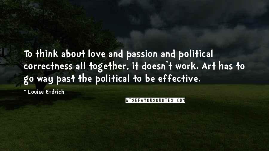 Louise Erdrich Quotes: To think about love and passion and political correctness all together, it doesn't work. Art has to go way past the political to be effective.