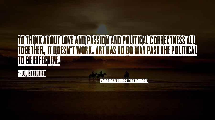 Louise Erdrich Quotes: To think about love and passion and political correctness all together, it doesn't work. Art has to go way past the political to be effective.