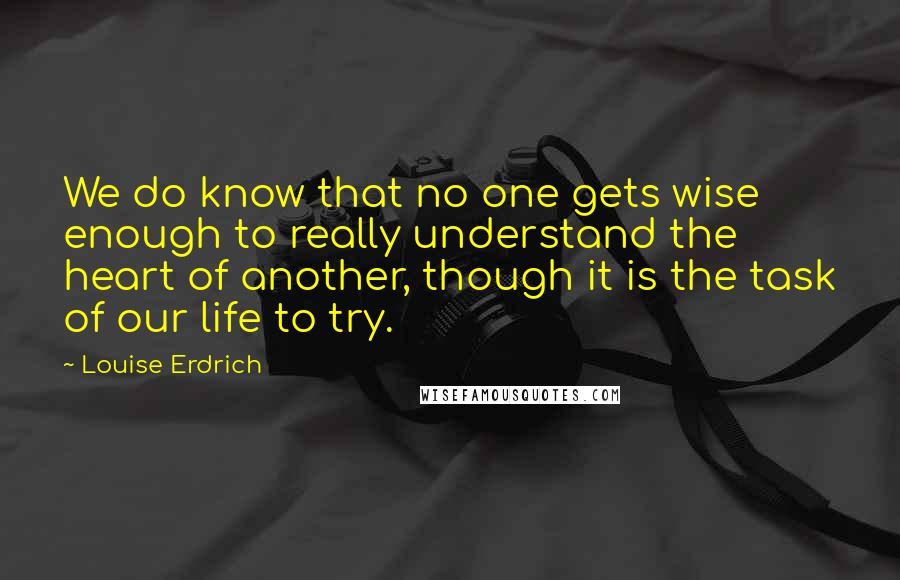 Louise Erdrich Quotes: We do know that no one gets wise enough to really understand the heart of another, though it is the task of our life to try.