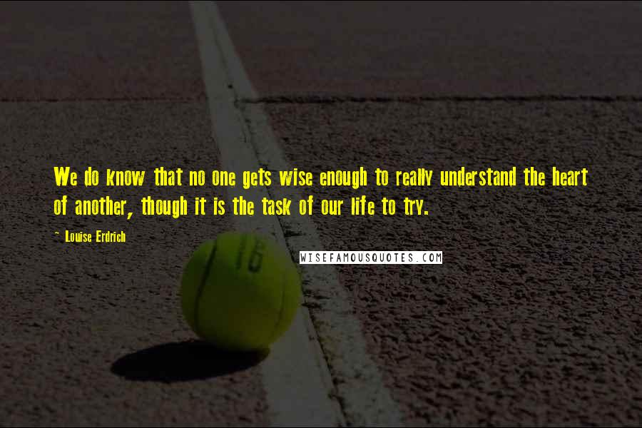 Louise Erdrich Quotes: We do know that no one gets wise enough to really understand the heart of another, though it is the task of our life to try.