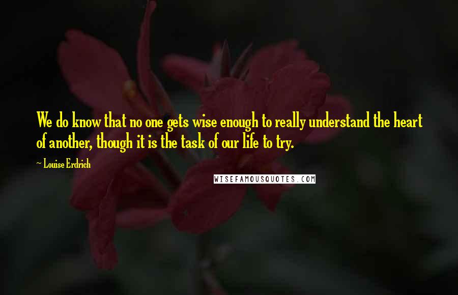 Louise Erdrich Quotes: We do know that no one gets wise enough to really understand the heart of another, though it is the task of our life to try.