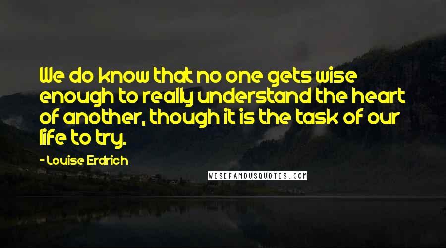 Louise Erdrich Quotes: We do know that no one gets wise enough to really understand the heart of another, though it is the task of our life to try.