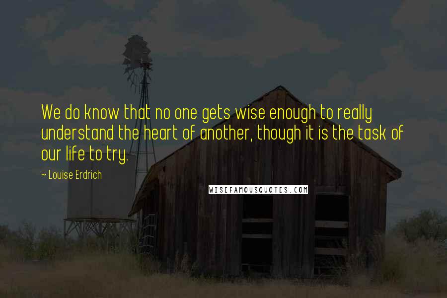 Louise Erdrich Quotes: We do know that no one gets wise enough to really understand the heart of another, though it is the task of our life to try.