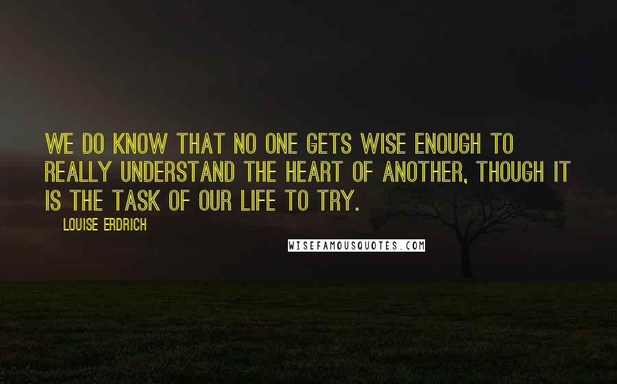 Louise Erdrich Quotes: We do know that no one gets wise enough to really understand the heart of another, though it is the task of our life to try.