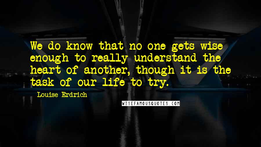 Louise Erdrich Quotes: We do know that no one gets wise enough to really understand the heart of another, though it is the task of our life to try.