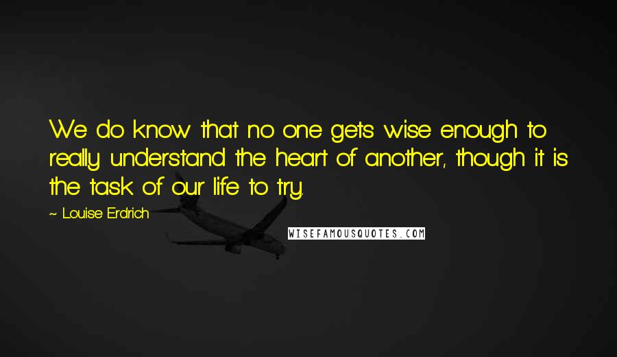 Louise Erdrich Quotes: We do know that no one gets wise enough to really understand the heart of another, though it is the task of our life to try.