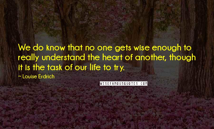 Louise Erdrich Quotes: We do know that no one gets wise enough to really understand the heart of another, though it is the task of our life to try.