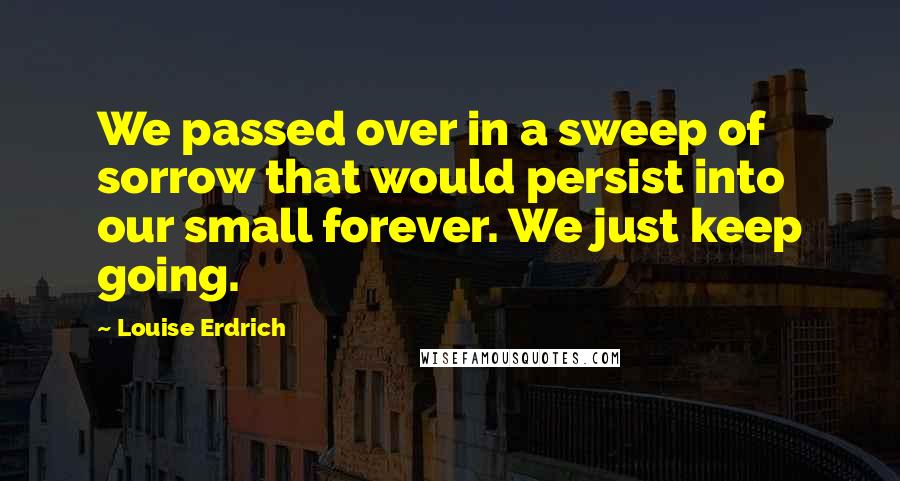 Louise Erdrich Quotes: We passed over in a sweep of sorrow that would persist into our small forever. We just keep going.