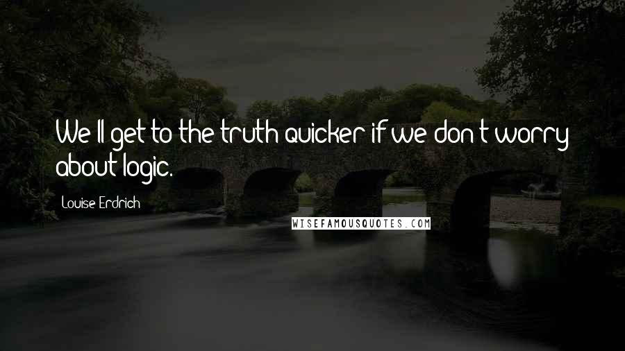 Louise Erdrich Quotes: We'll get to the truth quicker if we don't worry about logic.