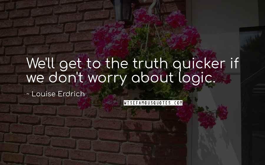 Louise Erdrich Quotes: We'll get to the truth quicker if we don't worry about logic.