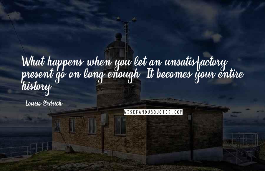 Louise Erdrich Quotes: What happens when you let an unsatisfactory present go on long enough? It becomes your entire history.