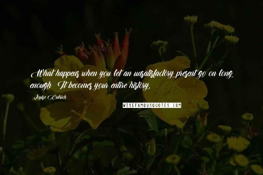 Louise Erdrich Quotes: What happens when you let an unsatisfactory present go on long enough? It becomes your entire history.