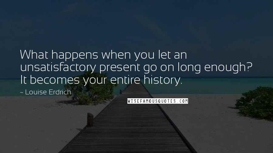 Louise Erdrich Quotes: What happens when you let an unsatisfactory present go on long enough? It becomes your entire history.