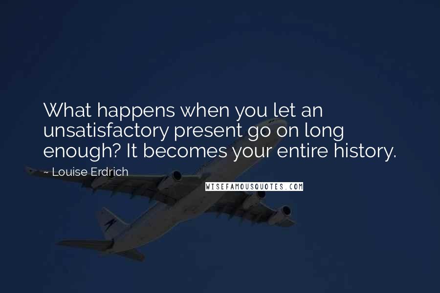 Louise Erdrich Quotes: What happens when you let an unsatisfactory present go on long enough? It becomes your entire history.