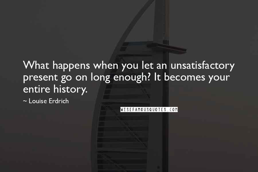 Louise Erdrich Quotes: What happens when you let an unsatisfactory present go on long enough? It becomes your entire history.