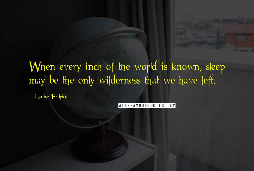 Louise Erdrich Quotes: When every inch of the world is known, sleep may be the only wilderness that we have left.