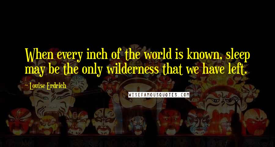 Louise Erdrich Quotes: When every inch of the world is known, sleep may be the only wilderness that we have left.