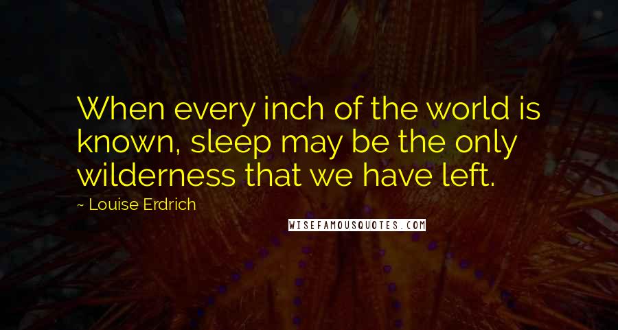 Louise Erdrich Quotes: When every inch of the world is known, sleep may be the only wilderness that we have left.