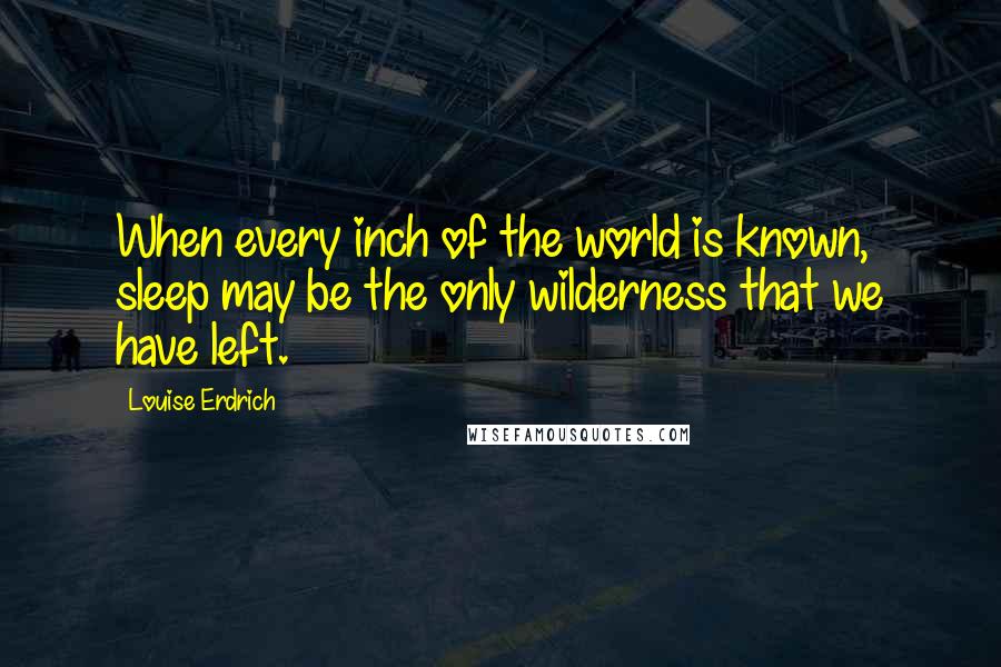 Louise Erdrich Quotes: When every inch of the world is known, sleep may be the only wilderness that we have left.