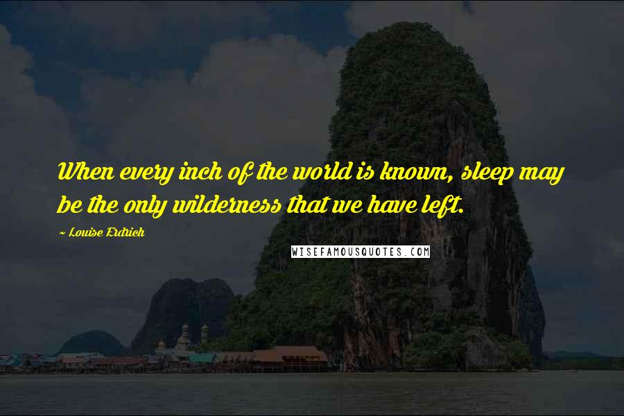 Louise Erdrich Quotes: When every inch of the world is known, sleep may be the only wilderness that we have left.