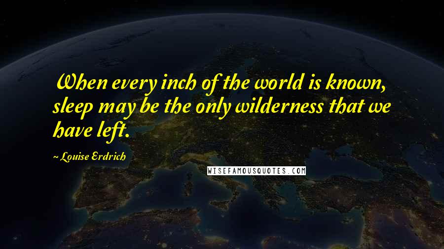 Louise Erdrich Quotes: When every inch of the world is known, sleep may be the only wilderness that we have left.