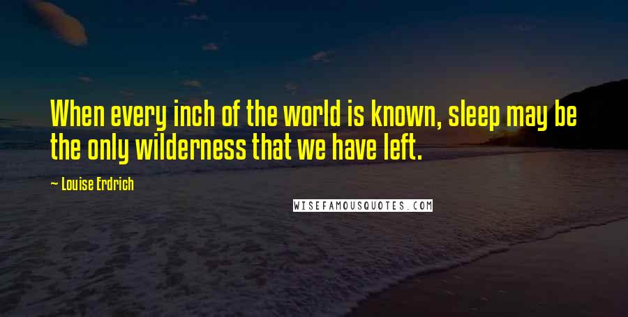 Louise Erdrich Quotes: When every inch of the world is known, sleep may be the only wilderness that we have left.